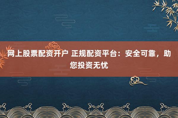 网上股票配资开户 正规配资平台：安全可靠，助您投资无忧