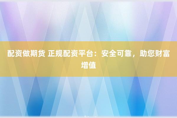 配资做期货 正规配资平台：安全可靠，助您财富增值