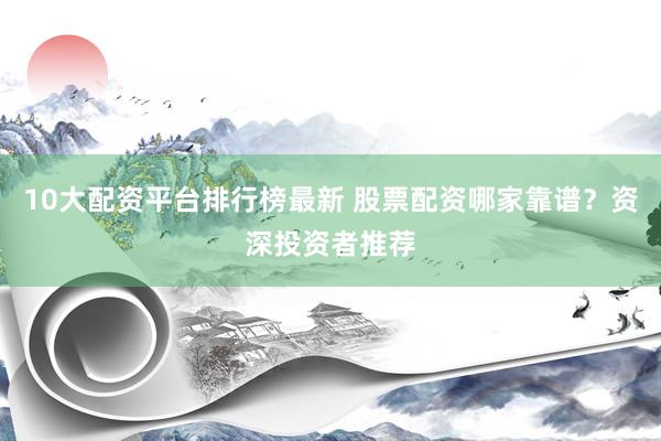 10大配资平台排行榜最新 股票配资哪家靠谱？资深投资者推荐