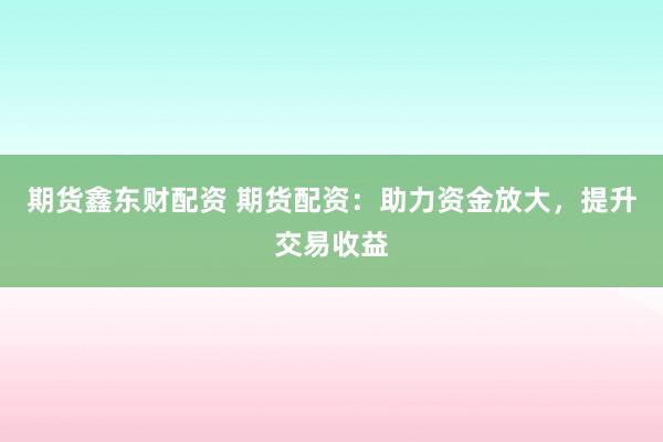 期货鑫东财配资 期货配资：助力资金放大，提升交易收益