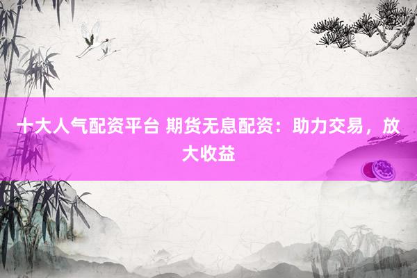 十大人气配资平台 期货无息配资：助力交易，放大收益
