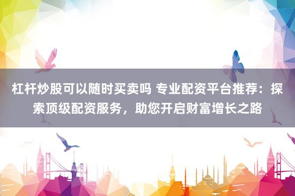杠杆炒股可以随时买卖吗 专业配资平台推荐：探索顶级配资服务，助您开启财富增长之路