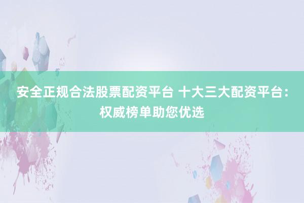 安全正规合法股票配资平台 十大三大配资平台：权威榜单助您优选