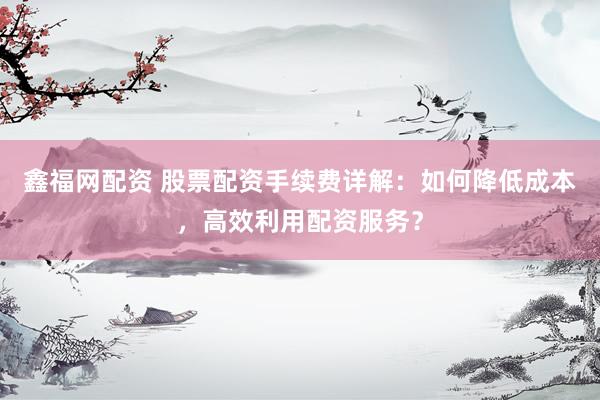鑫福网配资 股票配资手续费详解：如何降低成本，高效利用配资服务？
