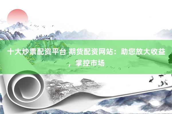 十大炒票配资平台 期货配资网站：助您放大收益，掌控市场
