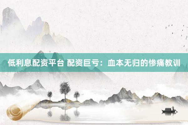 低利息配资平台 配资巨亏：血本无归的惨痛教训