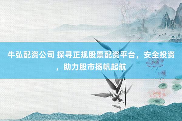 牛弘配资公司 探寻正规股票配资平台，安全投资，助力股市扬帆起航