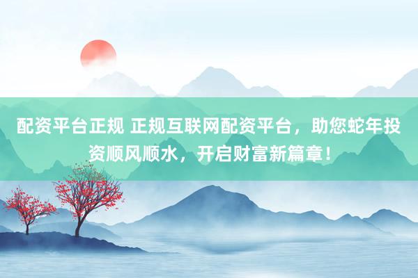 配资平台正规 正规互联网配资平台，助您蛇年投资顺风顺水，开启财富新篇章！