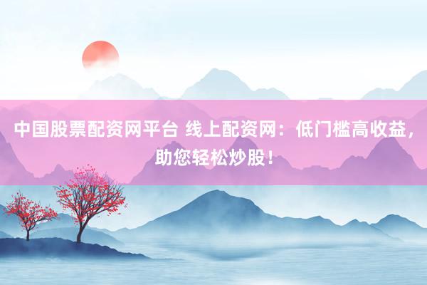 中国股票配资网平台 线上配资网：低门槛高收益，助您轻松炒股！