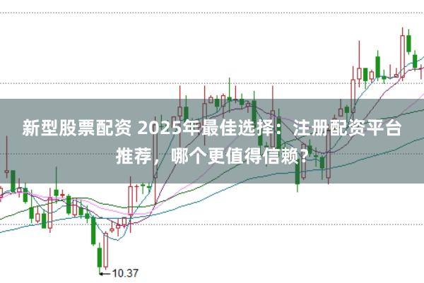 新型股票配资 2025年最佳选择：注册配资平台推荐，哪个更值得信赖？