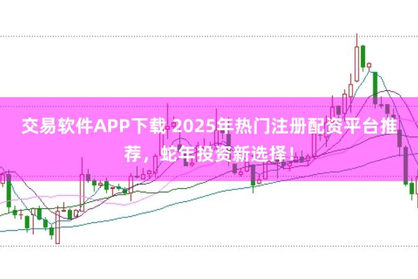 交易软件APP下载 2025年热门注册配资平台推荐，蛇年投资新选择！