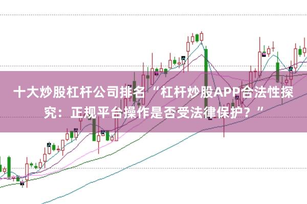 十大炒股杠杆公司排名 “杠杆炒股APP合法性探究：正规平台操作是否受法律保护？”