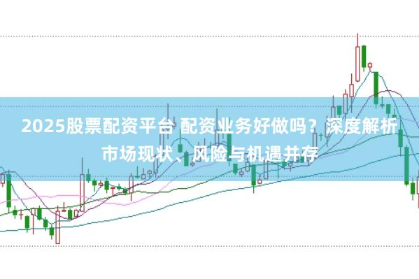 2025股票配资平台 配资业务好做吗？深度解析市场现状、风险与机遇并存