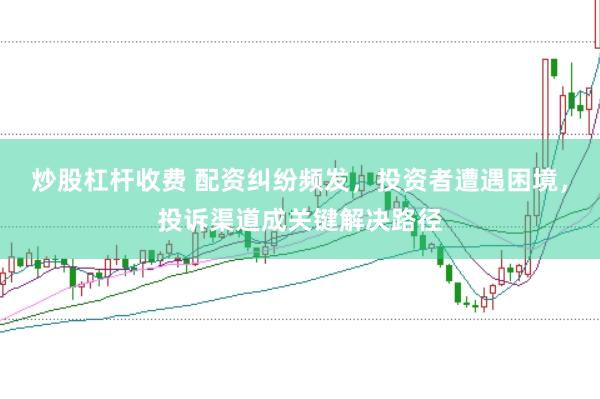 炒股杠杆收费 配资纠纷频发，投资者遭遇困境，投诉渠道成关键解决路径