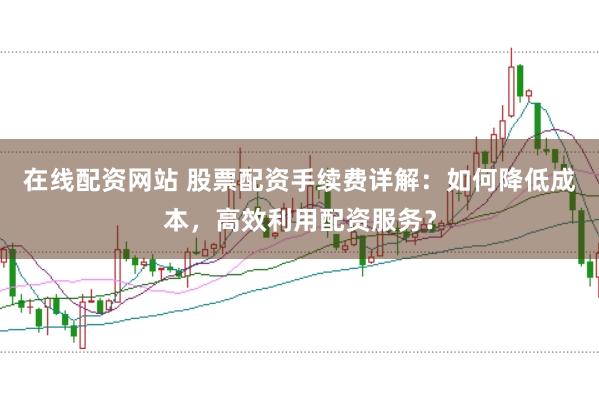 在线配资网站 股票配资手续费详解：如何降低成本，高效利用配资服务？