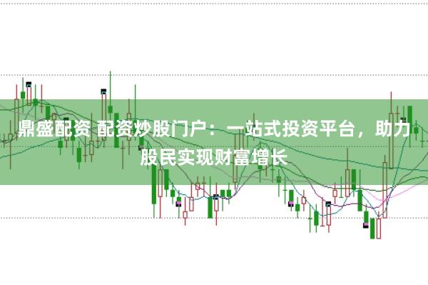 鼎盛配资 配资炒股门户：一站式投资平台，助力股民实现财富增长