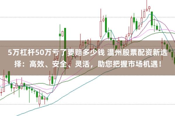 5万杠杆50万亏了要赔多少钱 温州股票配资新选择：高效、安全、灵活，助您把握市场机遇！