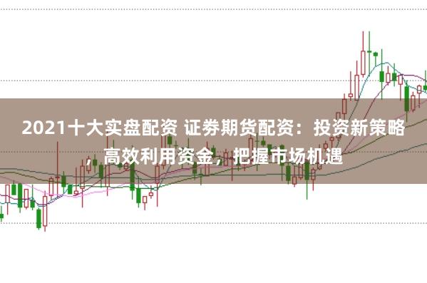 2021十大实盘配资 证劵期货配资：投资新策略，高效利用资金，把握市场机遇