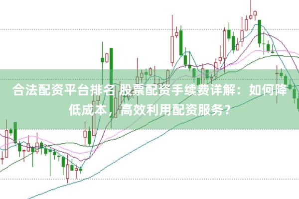 合法配资平台排名 股票配资手续费详解：如何降低成本，高效利用配资服务？