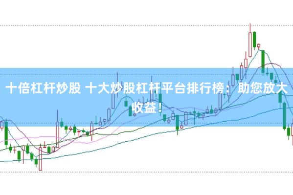 十倍杠杆炒股 十大炒股杠杆平台排行榜：助您放大收益！