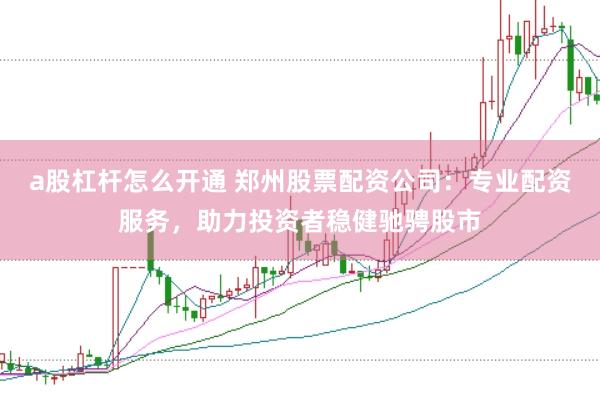 a股杠杆怎么开通 郑州股票配资公司：专业配资服务，助力投资者稳健驰骋股市