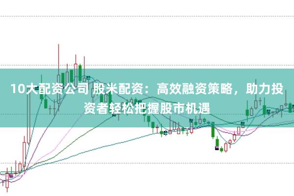 10大配资公司 股米配资：高效融资策略，助力投资者轻松把握股市机遇