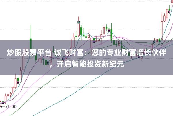 炒股股票平台 诚飞财富：您的专业财富增长伙伴，开启智能投资新纪元