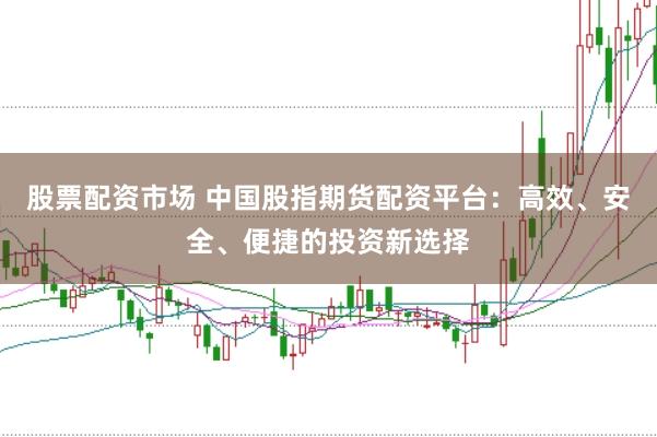 股票配资市场 中国股指期货配资平台：高效、安全、便捷的投资新选择