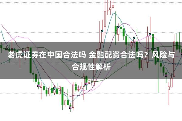 老虎证券在中国合法吗 金融配资合法吗？风险与合规性解析