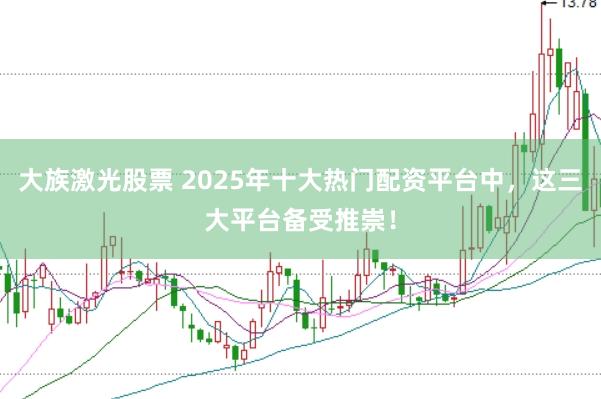 大族激光股票 2025年十大热门配资平台中，这三大平台备受推崇！