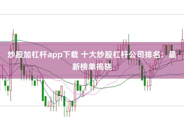 炒股加杠杆app下载 十大炒股杠杆公司排名：最新榜单揭晓