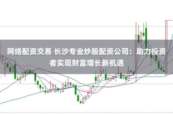 网络配资交易 长沙专业炒股配资公司：助力投资者实现财富增长新机遇