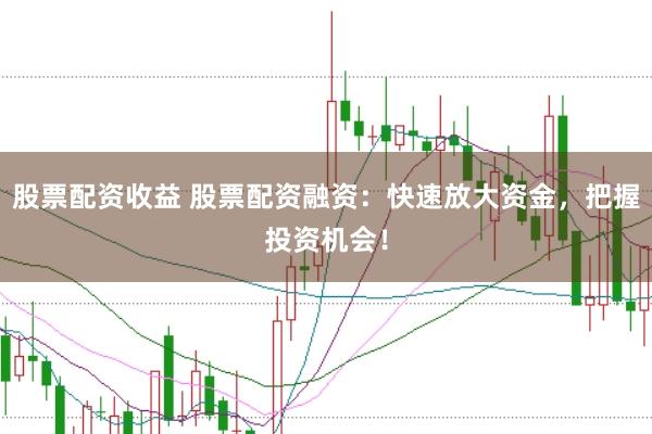 股票配资收益 股票配资融资：快速放大资金，把握投资机会！
