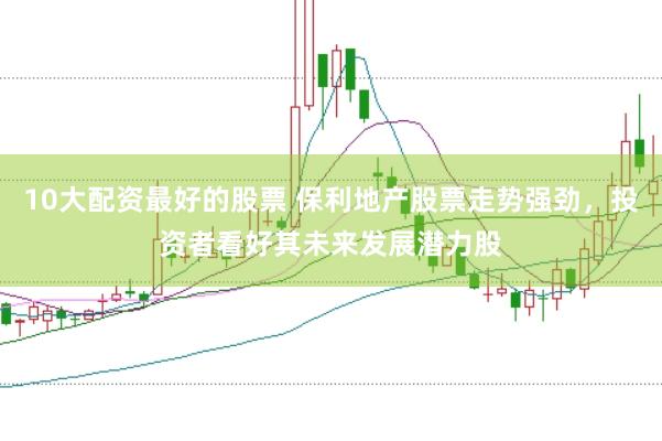 10大配资最好的股票 保利地产股票走势强劲，投资者看好其未来发展潜力股