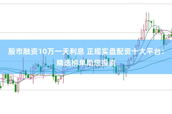 股市融资10万一天利息 正规实盘配资十大平台：精选榜单助您投资