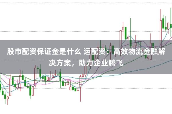 股市配资保证金是什么 运配资：高效物流金融解决方案，助力企业腾飞