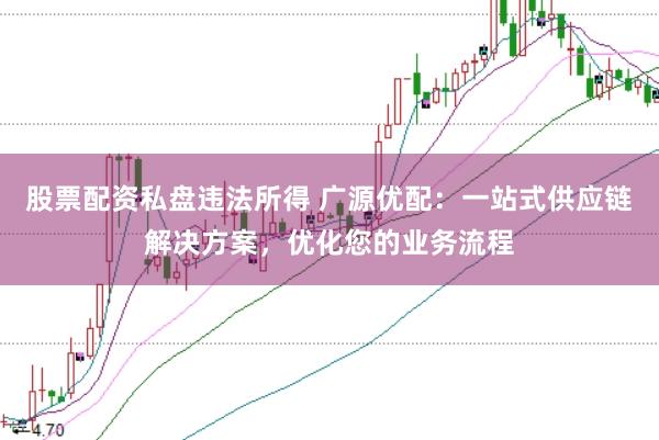 股票配资私盘违法所得 广源优配：一站式供应链解决方案，优化您的业务流程