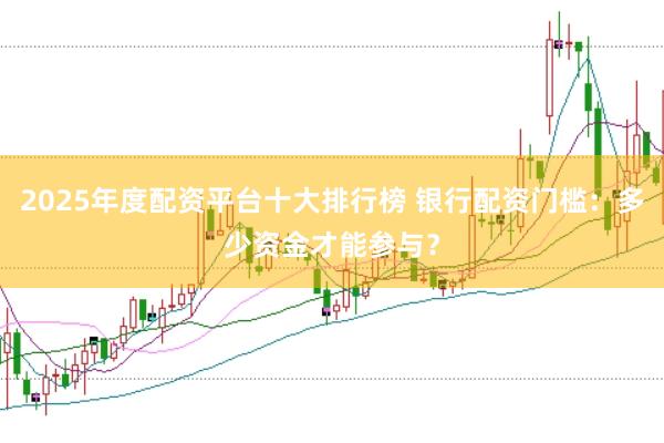 2025年度配资平台十大排行榜 银行配资门槛：多少资金才能参与？