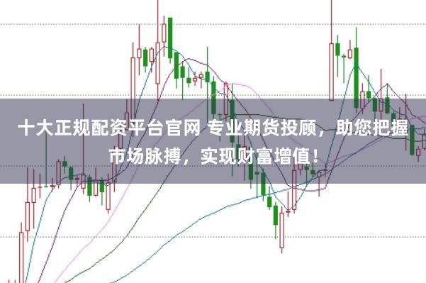 十大正规配资平台官网 专业期货投顾，助您把握市场脉搏，实现财富增值！