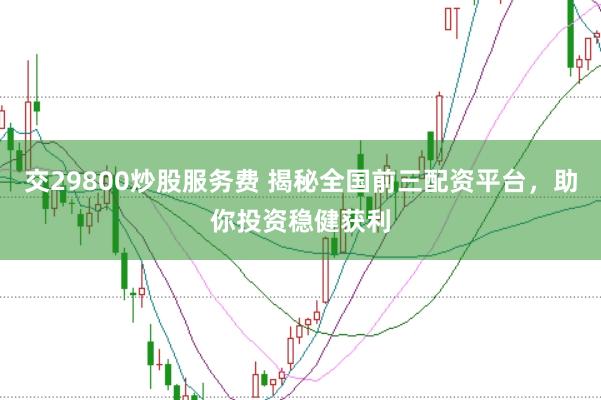 交29800炒股服务费 揭秘全国前三配资平台，助你投资稳健获利