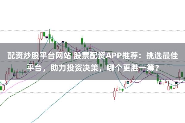 配资炒股平台网站 股票配资APP推荐：挑选最佳平台，助力投资决策，哪个更胜一筹？