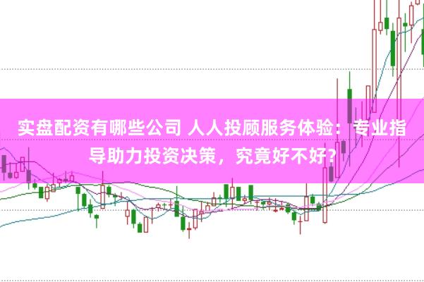 实盘配资有哪些公司 人人投顾服务体验：专业指导助力投资决策，究竟好不好？