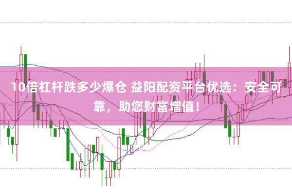 10倍杠杆跌多少爆仓 益阳配资平台优选：安全可靠，助您财富增值！