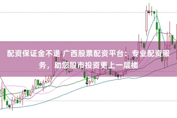配资保证金不退 广西股票配资平台：专业配资服务，助您股市投资更上一层楼