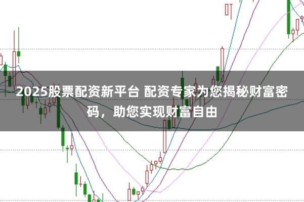 2025股票配资新平台 配资专家为您揭秘财富密码,助您实现财富自由