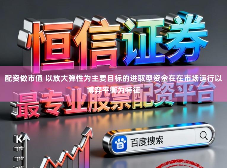 配资做市值 以放大弹性为主要目标的进取型资金在在市场运行以博弈平衡为特征