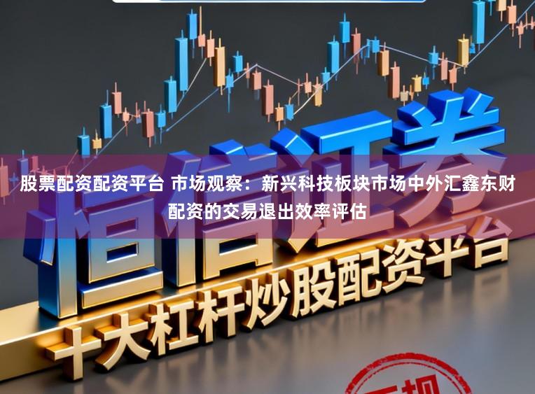 股票配资配资平台 市场观察：新兴科技板块市场中外汇鑫东财配资的交易退出效率评估