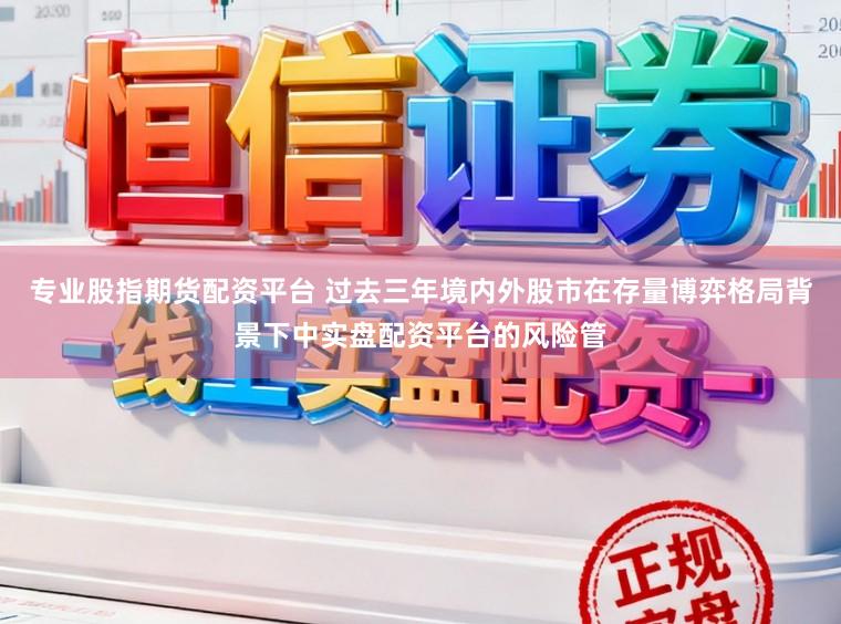 专业股指期货配资平台 过去三年境内外股市在存量博弈格局背景下中实盘配资平台的风险管