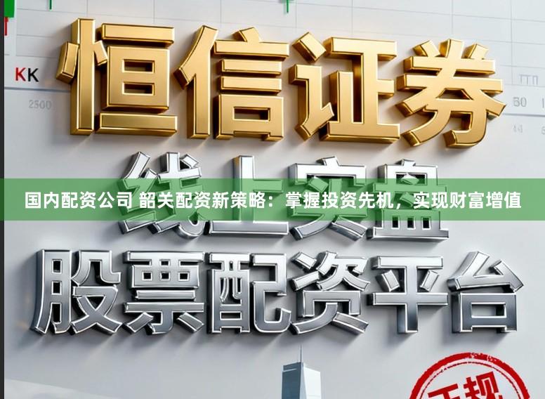 国内配资公司 韶关配资新策略：掌握投资先机，实现财富增值